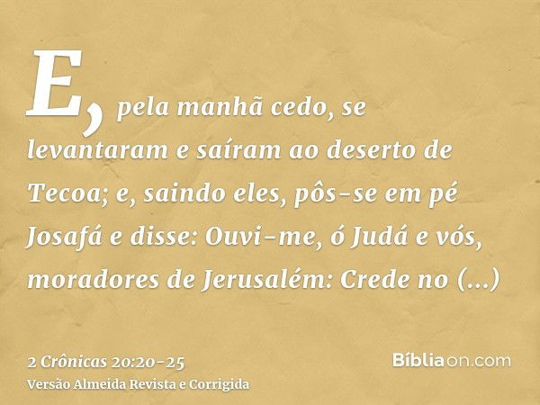 E, pela manhã cedo, se levantaram e saíram ao deserto de Tecoa; e, saindo eles, pôs-se em pé Josafá e disse: Ouvi-me, ó Judá e vós, moradores de Jerusalém: Cred