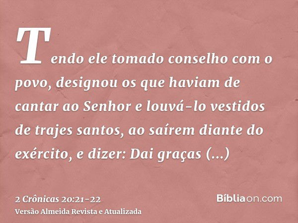 Tendo ele tomado conselho com o povo, designou os que haviam de cantar ao Senhor e louvá-lo vestidos de trajes santos, ao saírem diante do exército, e dizer: Da