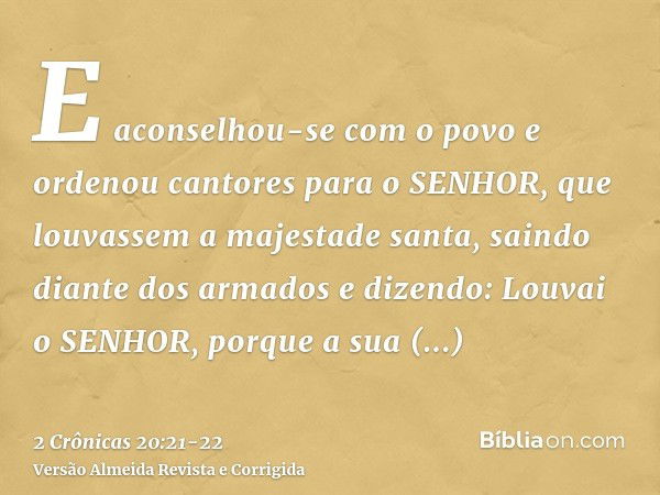 E aconselhou-se com o povo e ordenou cantores para o SENHOR, que louvassem a majestade santa, saindo diante dos armados e dizendo: Louvai o SENHOR, porque a sua