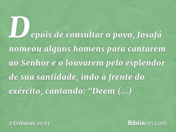 Depois de consultar o povo, Josafá nomeou alguns homens para cantarem ao Senhor e o louvarem pelo esplendor de sua santidade, indo à frente do exército, cantand