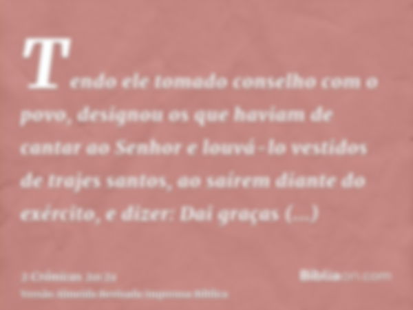 Tendo ele tomado conselho com o povo, designou os que haviam de cantar ao Senhor e louvá-lo vestidos de trajes santos, ao saírem diante do exército, e dizer: Da