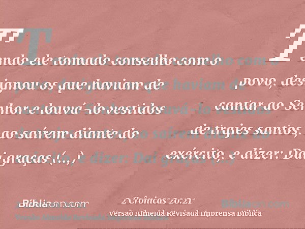 Tendo ele tomado conselho com o povo, designou os que haviam de cantar ao Senhor e louvá-lo vestidos de trajes santos, ao saírem diante do exército, e dizer: Da