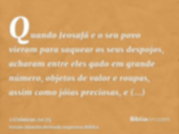 Quando Jeosafá e o seu povo vieram para saquear os seus despojos, acharam entre eles gado em grande número, objetos de valor e roupas, assim como jóias preciosa