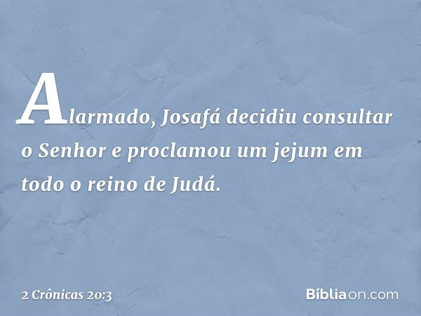 Alarmado, Josafá decidiu con­sultar o Senhor e proclamou um jejum em todo o reino de Judá. -- 2 Crônicas 20:3