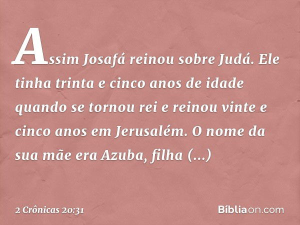 Assim Josafá reinou sobre Judá. Ele tinha trinta e cinco anos de idade quando se tornou rei e reinou vinte e cinco anos em Jerusalém. O nome da sua mãe era Azub