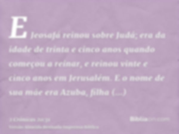 E Jeosafá reinou sobre Judá; era da idade de trinta e cinco anos quando começou a reinar, e reinou vinte e cinco anos em Jerusalém. E o nome de sua mãe era Azub