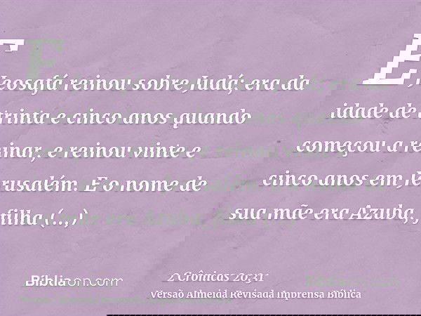 E Jeosafá reinou sobre Judá; era da idade de trinta e cinco anos quando começou a reinar, e reinou vinte e cinco anos em Jerusalém. E o nome de sua mãe era Azub