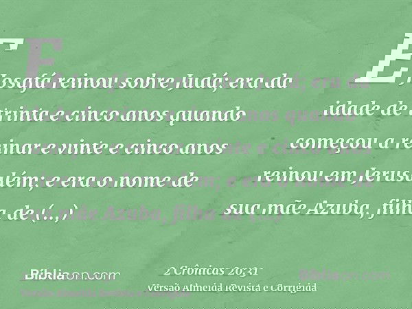 E Josafá reinou sobre Judá; era da idade de trinta e cinco anos quando começou a reinar e vinte e cinco anos reinou em Jerusalém; e era o nome de sua mãe Azuba,