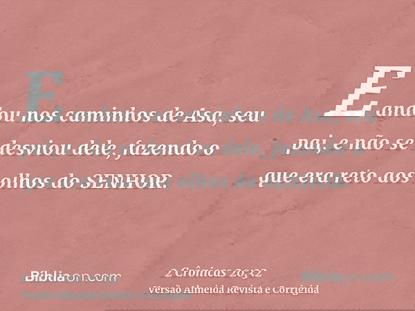 E andou nos caminhos de Asa, seu pai, e não se desviou dele, fazendo o que era reto aos olhos do SENHOR.