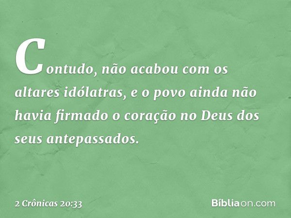 Con­tudo, não acabou com os altares idólatras, e o povo ainda não havia firmado o coração no Deus dos seus antepassados. -- 2 Crônicas 20:33