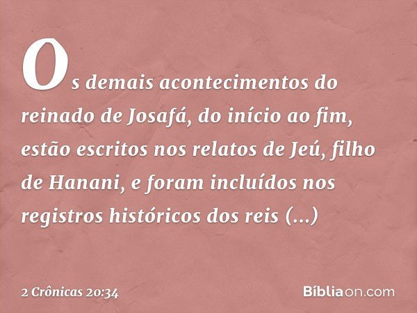 Os demais acontecimentos do reinado de Josafá, do início ao fim, estão escritos nos relatos de Jeú, filho de Hanani, e foram incluídos nos registros históricos 