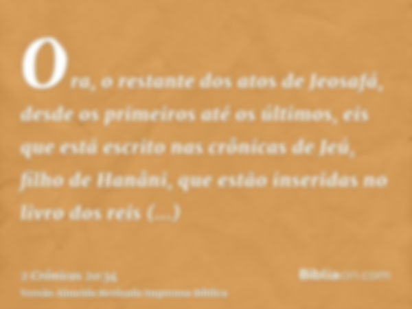 Ora, o restante dos atos de Jeosafá, desde os primeiros até os últimos, eis que está escrito nas crônicas de Jeú, filho de Hanâni, que estão inseridas no livro 