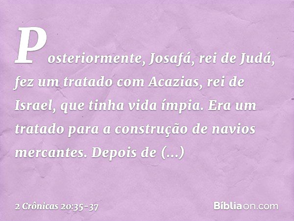 Posteriormente, Josafá, rei de Judá, fez um tratado com Acazias, rei de Israel, que tinha vida ímpia. Era um tratado para a cons­trução de navios mercantes. Dep