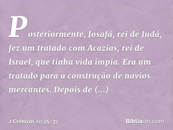 Posteriormente, Josafá, rei de Judá, fez um tratado com Acazias, rei de Israel, que tinha vida ímpia. Era um tratado para a cons­trução de navios mercantes. Dep