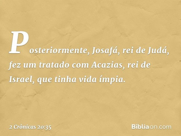 Posteriormente, Josafá, rei de Judá, fez um tratado com Acazias, rei de Israel, que tinha vida ímpia. -- 2 Crônicas 20:35