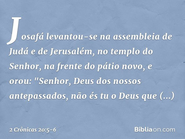 Josafá levantou-se na assembleia de Judá e de Jerusalém, no templo do Senhor, na frente do pátio novo, e orou:
"Senhor, Deus dos nossos antepassados, não és tu 