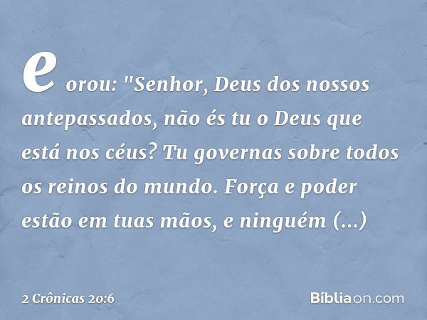 e orou:
"Senhor, Deus dos nossos antepassados, não és tu o Deus que está nos céus? Tu governas sobre todos os reinos do mundo. Força e poder estão em tuas mãos,