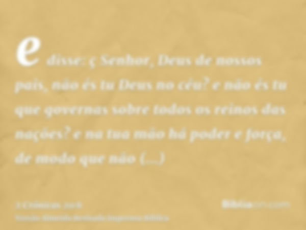 e disse: ç Senhor, Deus de nossos pais, não és tu Deus no céu? e não és tu que governas sobre todos os reinos das nações? e na tua mão há poder e força, de modo