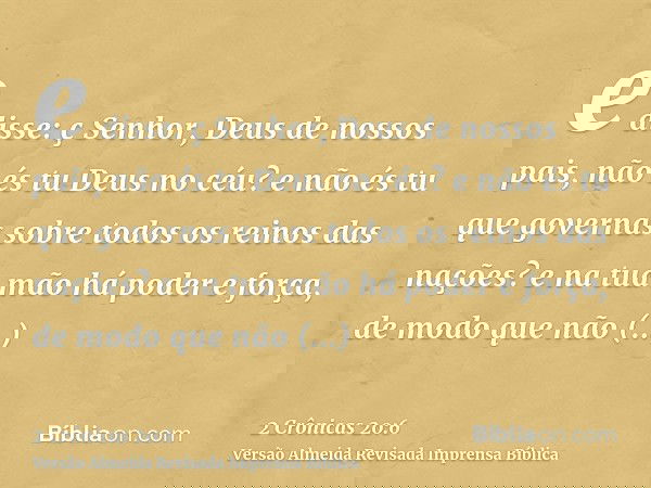 e disse: ç Senhor, Deus de nossos pais, não és tu Deus no céu? e não és tu que governas sobre todos os reinos das nações? e na tua mão há poder e força, de modo