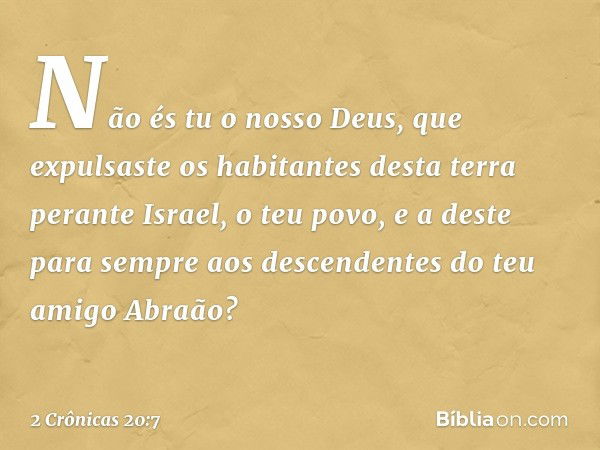 Não és tu o nos­so Deus, que expulsaste os habitantes desta terra perante Israel, o teu povo, e a deste para sempre aos descendentes do teu amigo Abraão? -- 2 C