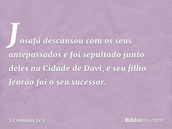 Josafá descansou com os seus antepassados e foi sepultado junto deles na Cidade de Davi, e seu filho Jeorão foi o seu sucessor. -- 2 Crônicas 21:1