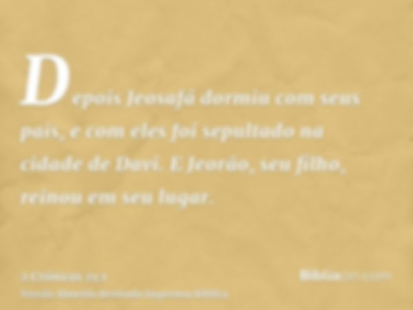 Depois Jeosafá dormiu com seus pais, e com eles foi sepultado na cidade de Davi. E Jeorão, seu filho, reinou em seu lugar.