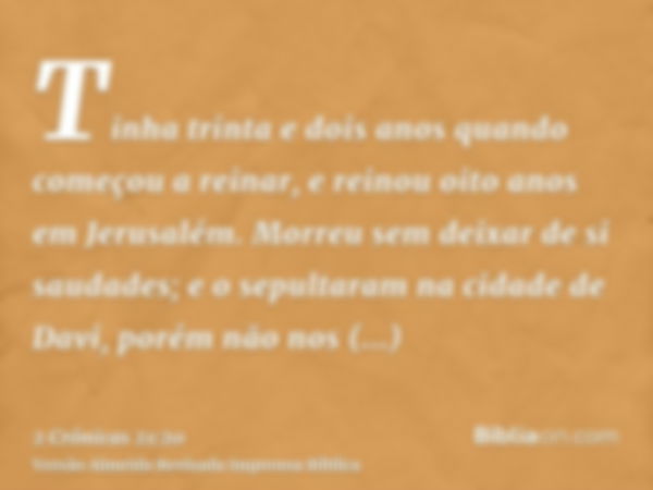 Tinha trinta e dois anos quando começou a reinar, e reinou oito anos em Jerusalém. Morreu sem deixar de si saudades; e o sepultaram na cidade de Davi, porém não