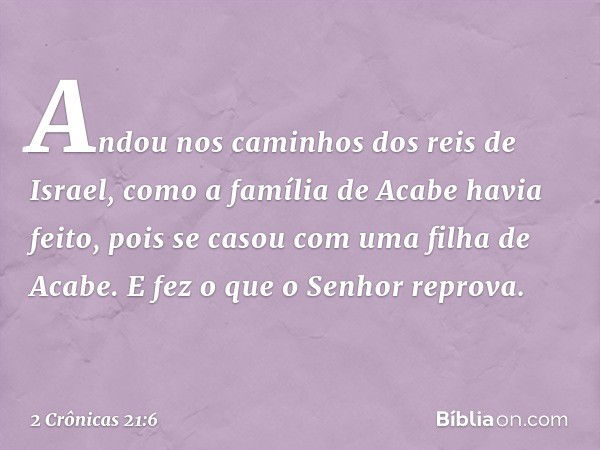 An­dou nos caminhos dos reis de Israel, como a família de Acabe havia feito, pois se casou com uma filha de Acabe. E fez o que o Senhor reprova. -- 2 Crônicas 2