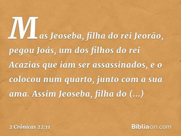 Mas Jeoseba, filha do rei Jeorão, pegou Joás, um dos filhos do rei Acazias que iam ser assassinados­, e o colocou num quarto, junto com a sua ama. Assim Jeoseba