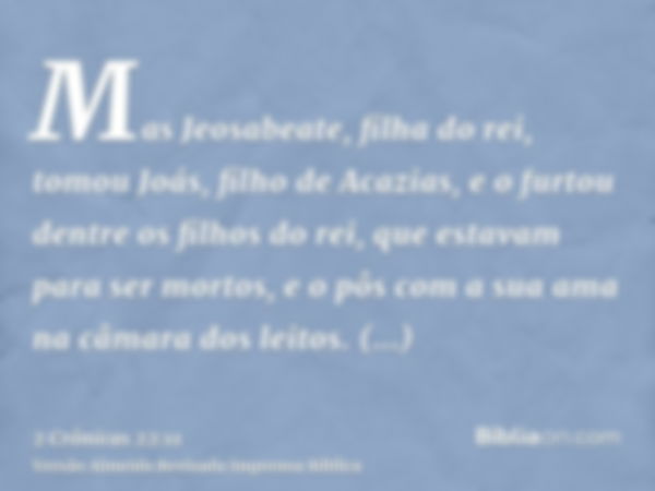 Mas Jeosabeate, filha do rei, tomou Joás, filho de Acazias, e o furtou dentre os filhos do rei, que estavam para ser mortos, e o pôs com a sua ama na câmara dos