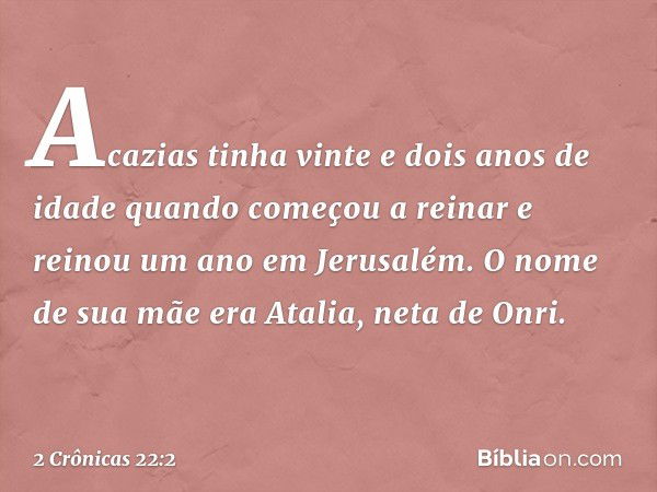 Acazias tinha vinte e dois anos de idade quando começou a reinar e reinou um ano em Jerusalém. O nome de sua mãe era Atalia, neta de Onri. -- 2 Crônicas 22:2