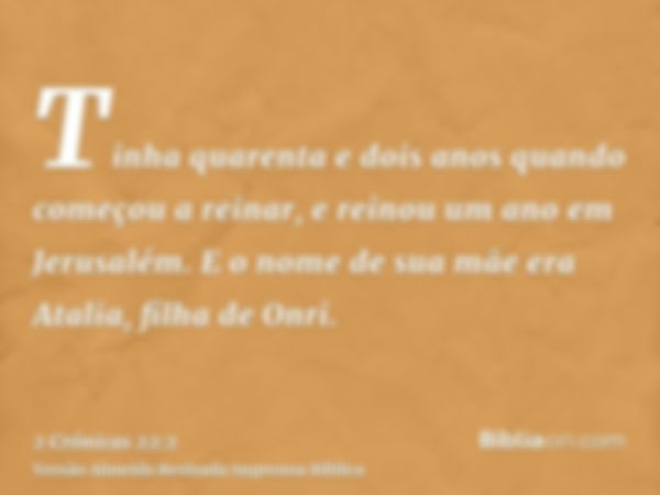 Tinha quarenta e dois anos quando começou a reinar, e reinou um ano em Jerusalém. E o nome de sua mãe era Atalia, filha de Onri.