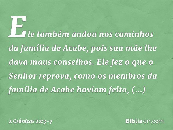 Ele também andou nos caminhos da família de Acabe, pois sua mãe lhe dava maus conselhos. Ele fez o que o Senhor reprova, como os membros da família de Acabe hav