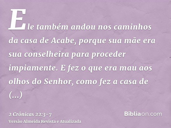 Ele também andou nos caminhos da casa de Acabe, porque sua mãe era sua conselheira para proceder impiamente.E fez o que era mau aos olhos do Senhor, como fez a 