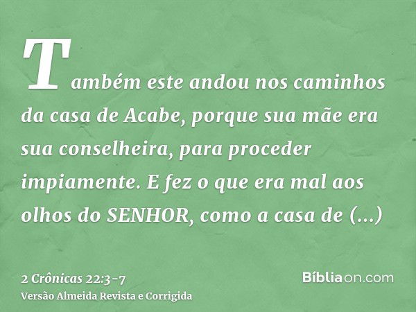 Também este andou nos caminhos da casa de Acabe, porque sua mãe era sua conselheira, para proceder impiamente.E fez o que era mal aos olhos do SENHOR, como a ca