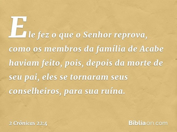 Ele fez o que o Senhor reprova, como os membros da família de Acabe haviam feito, pois, depois da morte de seu pai, eles se tornaram seus conselheiros, para sua