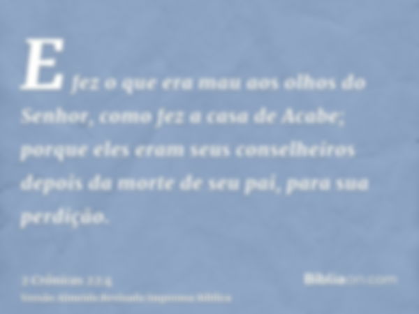 E fez o que era mau aos olhos do Senhor, como fez a casa de Acabe; porque eles eram seus conselheiros depois da morte de seu pai, para sua perdição.