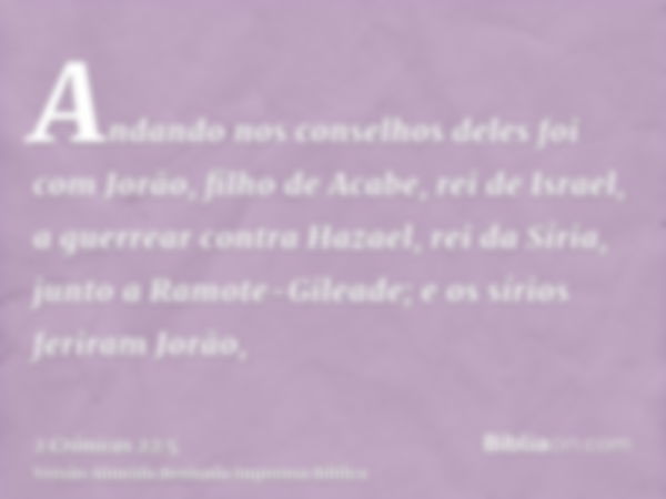 Andando nos conselhos deles foi com Jorão, filho de Acabe, rei de Israel, a guerrear contra Hazael, rei da Síria, junto a Ramote-Gileade; e os sírios feriram Jo