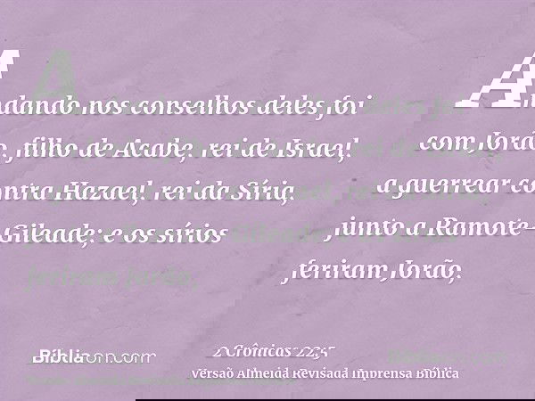 Andando nos conselhos deles foi com Jorão, filho de Acabe, rei de Israel, a guerrear contra Hazael, rei da Síria, junto a Ramote-Gileade; e os sírios feriram Jo
