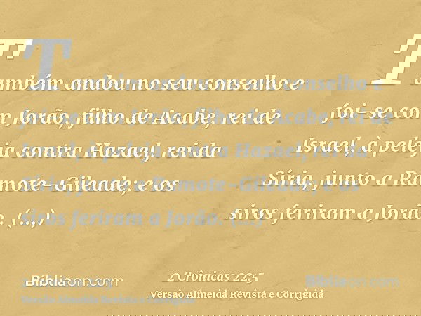 Também andou no seu conselho e foi-se com Jorão, filho de Acabe, rei de Israel, à peleja contra Hazael, rei da Síria, junto a Ramote-Gileade; e os siros feriram