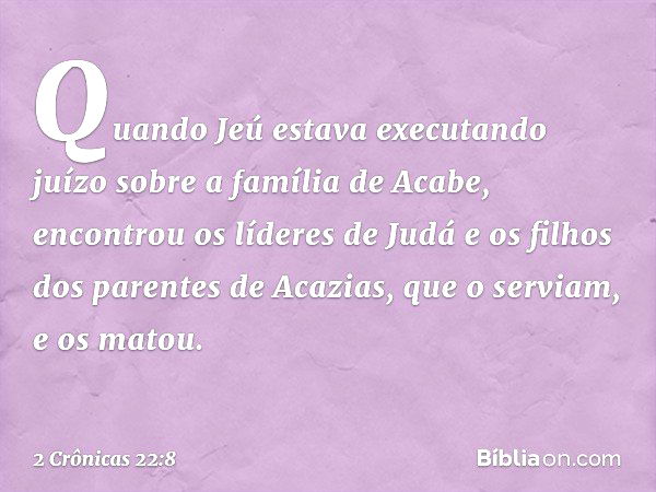 Quando Jeú estava executando juízo sobre a família de Acabe, encontrou os líderes de Judá e os filhos dos parentes de Acazias, que o serviam, e os matou. -- 2 C