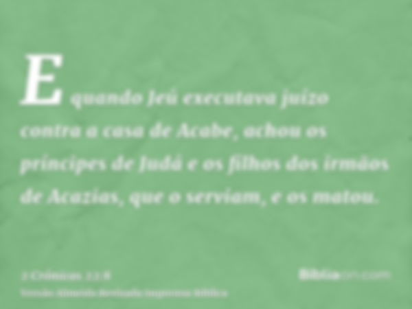 E quando Jeú executava juízo contra a casa de Acabe, achou os príncipes de Judá e os filhos dos irmãos de Acazias, que o serviam, e os matou.