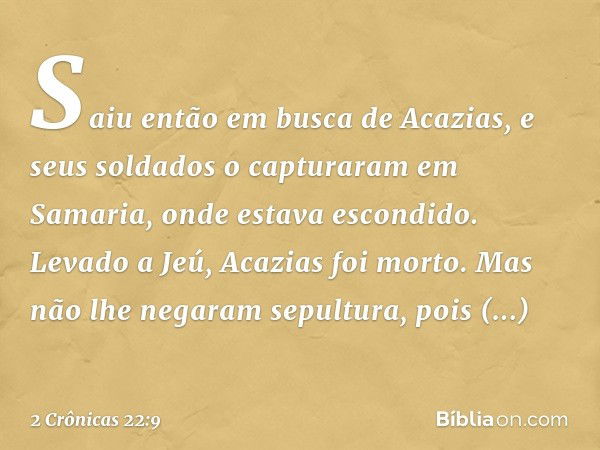 Saiu então em busca de Acazias, e seus soldados o capturaram em Samaria, onde ­estava escondido. Levado a Jeú, Acazias foi morto. Mas não lhe negaram sepultura,