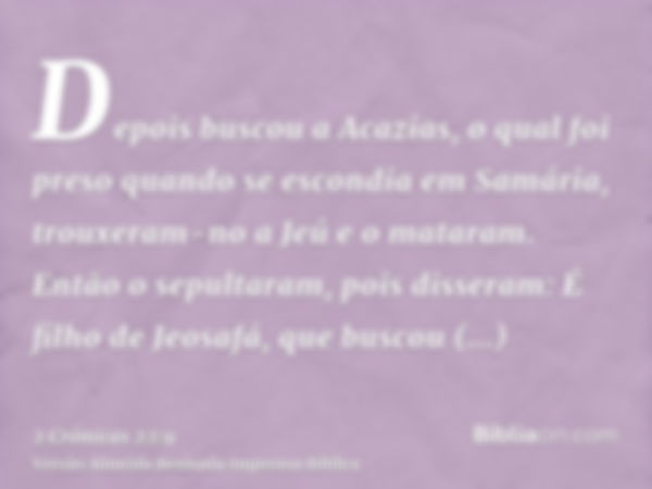 Depois buscou a Acazias, o qual foi preso quando se escondia em Samária, trouxeram-no a Jeú e o mataram. Então o sepultaram, pois disseram: É filho de Jeosafá, 