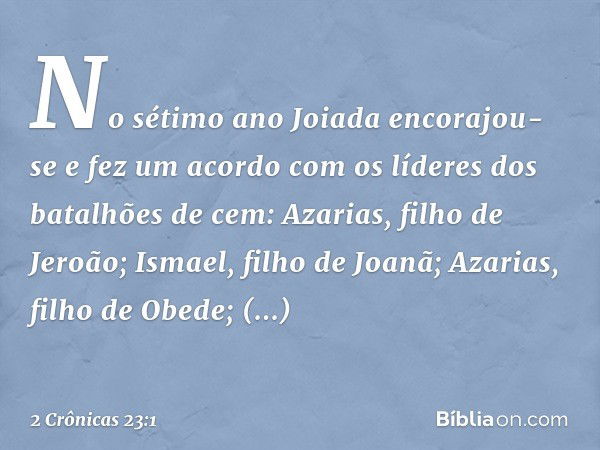 No sétimo ano Joiada encorajou-se e fez um acordo com os líderes dos batalhões de cem: Azarias, filho de Jeroão; Ismael, filho de Joanã; Azarias, filho de Obede