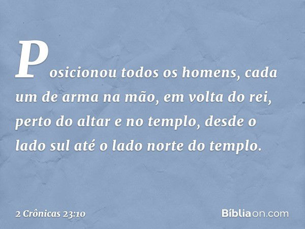 Posicionou todos os homens, cada um de arma na mão, em volta do rei, perto do altar e no templo, desde o lado sul até o lado norte do templo. -- 2 Crônicas 23:1