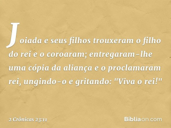 Joiada e seus filhos trouxeram o filho do rei e o coroaram; entregaram-lhe uma cópia da aliança e o proclamaram rei, ungindo-o e gritando: "Viva o rei!" -- 2 Cr