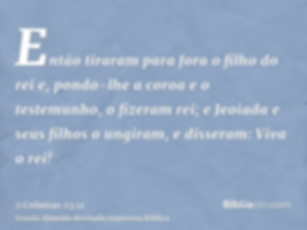 Então tiraram para fora o filho do rei e, pondo-lhe a coroa e o testemunho, o fizeram rei; e Jeoiada e seus filhos o ungiram, e disseram: Viva o rei!