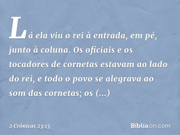 Lá ela viu o rei à entrada, em pé, junto à coluna. Os oficiais e os tocadores de cornetas estavam ao lado do rei, e todo o povo se alegrava ao som das cornetas;