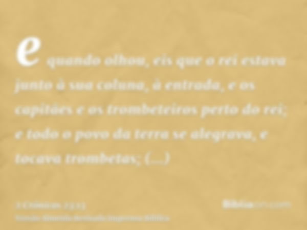 e quando olhou, eis que o rei estava junto à sua coluna, à entrada, e os capitães e os trombeteiros perto do rei; e todo o povo da terra se alegrava, e tocava t